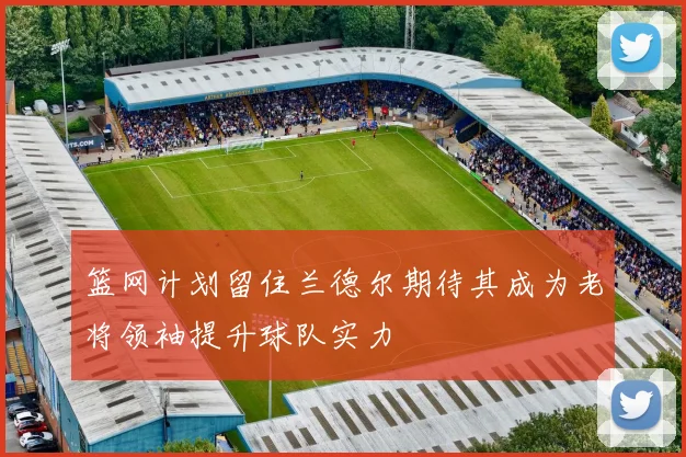 篮网计划留住兰德尔期待其成为老将领袖提升球队实力
