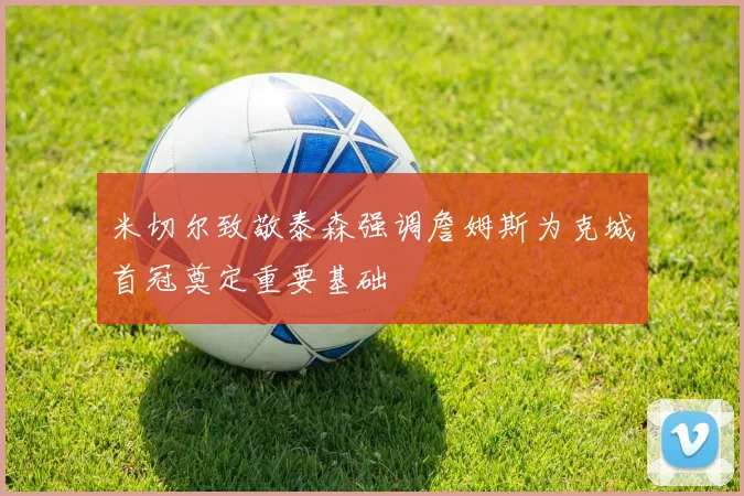 米切尔致敬泰森强调詹姆斯为克城首冠奠定重要基础
