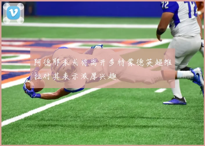 阿德耶米或将离开多特蒙德英超维拉对其表示浓厚兴趣