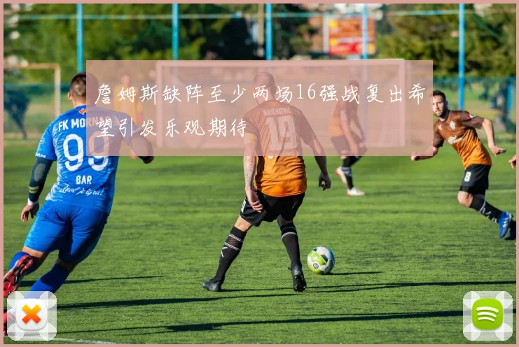 詹姆斯缺阵至少两场16强战复出希望引发乐观期待