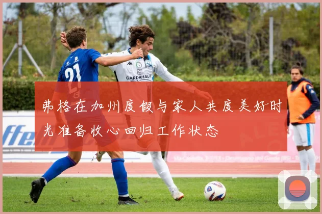 弗格在加州度假与家人共度美好时光准备收心回归工作状态
