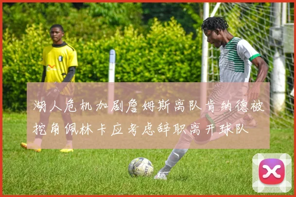 湖人危机加剧詹姆斯离队肯纳德被挖角佩林卡应考虑辞职离开球队