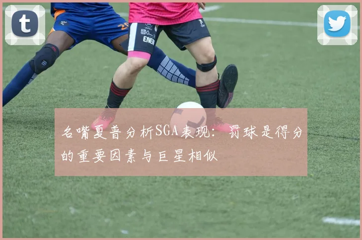 名嘴夏普分析SGA表现：罚球是得分的重要因素与巨星相似