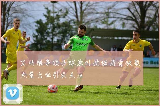 艾纳维争顶头球意外受伤眉骨破裂大量出血引发关注