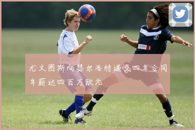 尤文图斯向瑟尔洛特递交四年合同年薪达四百万欧元