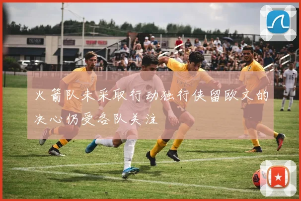 火箭队未采取行动独行侠留欧文的决心仍受各队关注