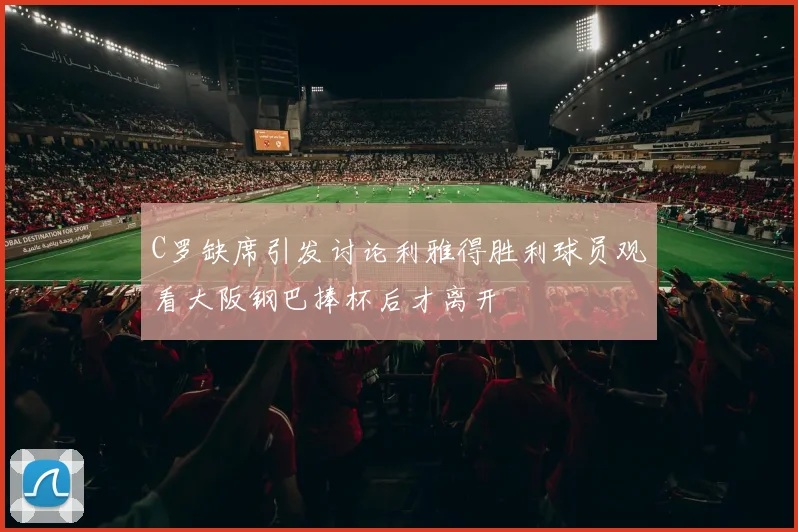 C罗缺席引发讨论利雅得胜利球员观看大阪钢巴捧杯后才离开