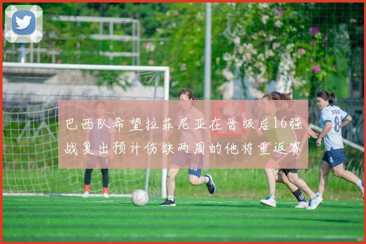 巴西队希望拉菲尼亚在晋级后16强战复出预计伤缺两周的他将重返赛场