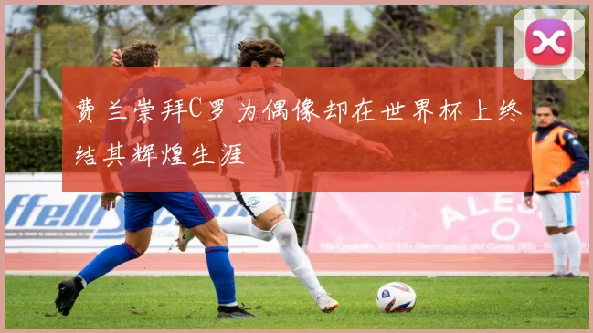 费兰崇拜C罗为偶像却在世界杯上终结其辉煌生涯