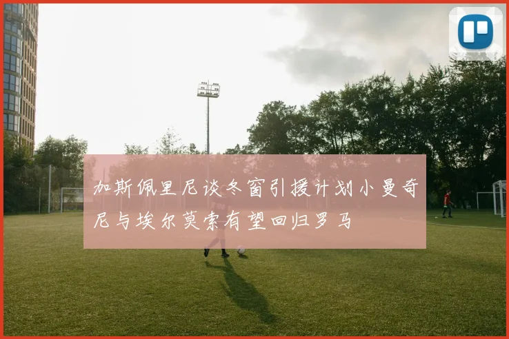 加斯佩里尼谈冬窗引援计划小曼奇尼与埃尔莫索有望回归罗马