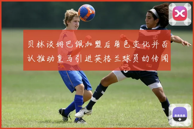 贝林谈姆巴佩加盟后角色变化并否认推动皇马引进英格兰球员的传闻