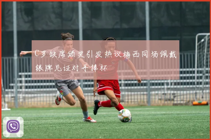 C罗缺席颁奖引发热议梅西同场佩戴银牌见证对手捧杯