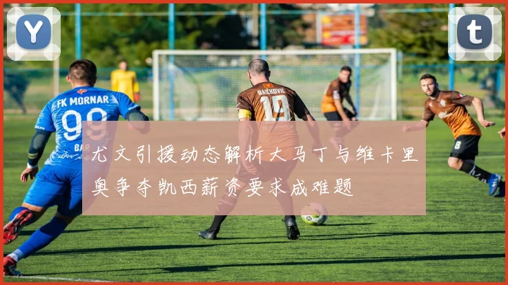 尤文引援动态解析大马丁与维卡里奥争夺凯西薪资要求成难题