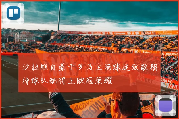 沙拉维自豪于罗马主场球迷致敬期待球队配得上欧冠荣耀