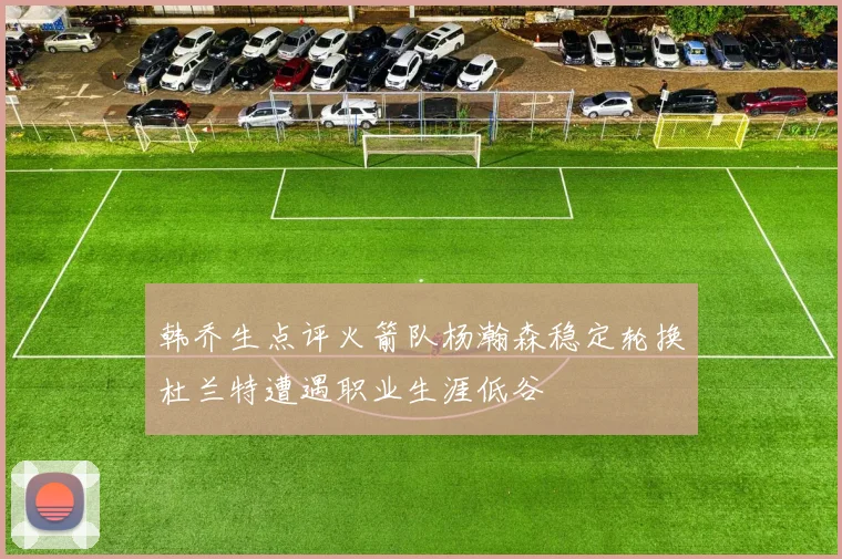 韩乔生点评火箭队杨瀚森稳定轮换杜兰特遭遇职业生涯低谷