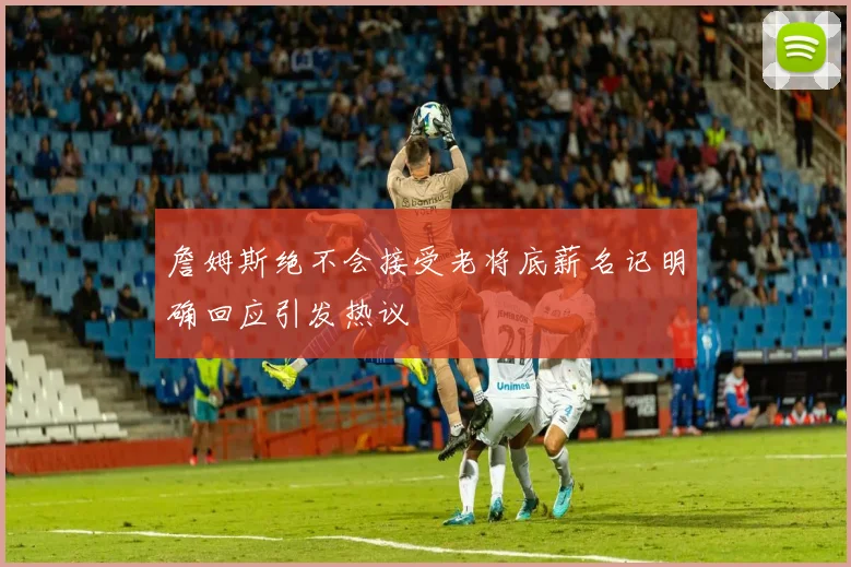 詹姆斯绝不会接受老将底薪名记明确回应引发热议