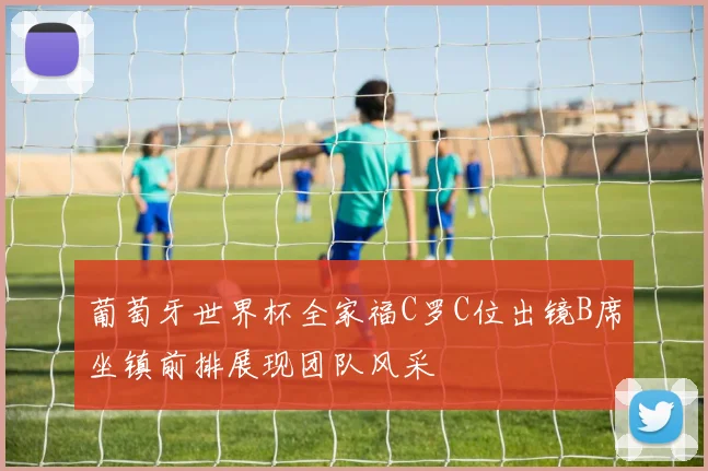 葡萄牙世界杯全家福C罗C位出镜B席坐镇前排展现团队风采