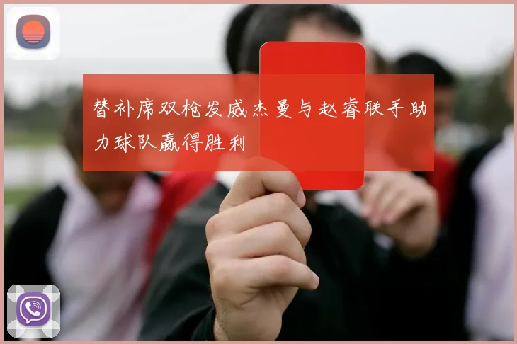 替补席双枪发威杰曼与赵睿联手助力球队赢得胜利