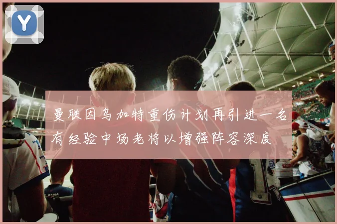 曼联因乌加特重伤计划再引进一名有经验中场老将以增强阵容深度