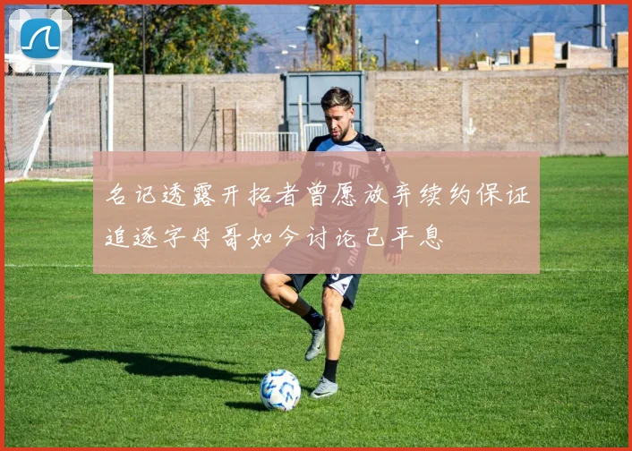 名记透露开拓者曾愿放弃续约保证追逐字母哥如今讨论已平息