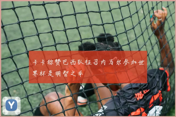 卡卡称赞巴西队征召内马尔参加世界杯是明智之举