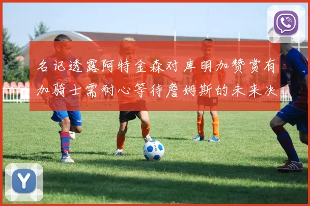 名记透露阿特金森对库明加赞赏有加骑士需耐心等待詹姆斯的未来决定
