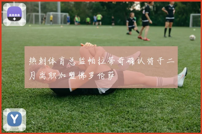 热刺体育总监帕拉蒂奇确认将于二月离职加盟佛罗伦萨