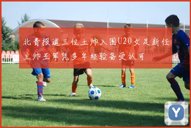 北青报道三位土帅入围U20女足新任主帅王军凭多年经验备受认可